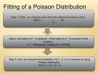 Fitting of a Poisson Distribution
Step 1. firstly , we compute mean from the observed frequency data .
Mean = /N
Step 2. the value of e-m is obtained . If the value of e-m is not given in the
question .
e-m = Reciprocal [ Antilog (m × 0.4343)]
Step 3. then ,we compute the probability of 0,1 , 2, 3 or x success by using
Poisson distribution.
P(X=x) = e-m .mx ÷ x!
 