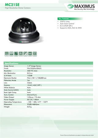MC21SE                                                                                 MAXIMUS
 High Resolution Dome Camera
                                                                                        Max Security. Max Technology.




                                                    Key Features
                                                    Ÿ   550TV Lines
                                                    Ÿ   Auto Gain Control
                                                    Ÿ   0.3 LUX(IR ON )
                                                    Ÿ   Supports AGC, BLC & AWB




       550        52
             0




Specifications:
Image Sensor            1/3" Image Sensor
Pixels                  PAL:762(H)x504(V)
Resolution              550 TVL Lines
Min. Illumination       0.3 Lux
S/N Ratio               >52dB
Electronic Shutter      PAL:1/50~1/100,000 sec
Flickerless Mode        Yes
Lens                    3.6mm
Gamma                   >0.45 ( AGC OFF )
White Balance           Auto
Gain Control (AGC)      Auto
Back Light Comp.        Auto
Sync. System            Internal Sync.
Video Output            1.0Vp-p / 75 ohm
Power Supply            DC12V, <40mA
Operating Temperature    -10C ~ 50C, 14°F ~ 122°F
Dimensions              97(Ø)×68(H)mm
Weight                  0.21g




                                                        Product Picture and Specifications are subject to change without prior notice*
 
