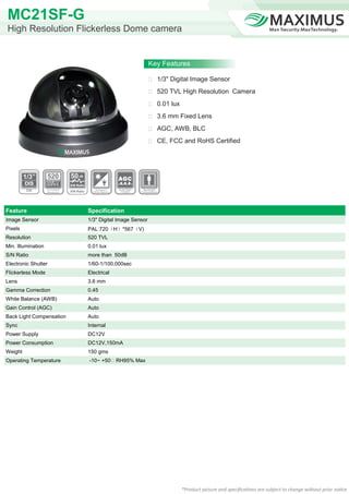MC21SF-G
High Resolution Flickerless Dome camera


                                                                  Key Features

                                                                   1/3" Digital Image Sensor

                                                                   520 TVL High Resolution Camera

                                                                   0.01 lux

                                                                   3.6 mm Fixed Lens

                                                                   AGC, AWB, BLC

                                                                   CE, FCC and RoHS Certified




                          50
                          S/N Ratio

                          S/N Ratio




Feature                               Specification
Image Sensor                          1/3" Digital Image Sensor
Pixels                                PAL:720（H）*567（V)
Resolution                            520 TVL
Min. Illumination                     0.01 lux
S/N Ratio                             more than 50dB
Electronic Shutter                    1/60-1/100,000sec
Flickerless Mode                      Electrical
Lens                                  3.6 mm
Gamma Correction                      0.45
White Balance (AWB)                   Auto
Gain Control (AGC)                    Auto
Back Light Compensation               Auto
Sync                                  Internal
Power Supply                          DC12V
Power Consumption                     DC12V,150mA
Weight                                150 gms
Operating Temperature                 -10~ +50℃ RH95% Max




                                                                               *Product picture and specifications are subject to change without prior notice
 