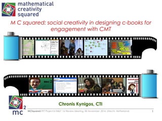 M C squared: social creativity in designing c-books for 
engagement with CMT 
Chronis Kynigos, CTI 
MCSquared FP7 Project 610467, 1st Review Meeting, 06 November, 2014, Utrecht, Netherlands 1 
 