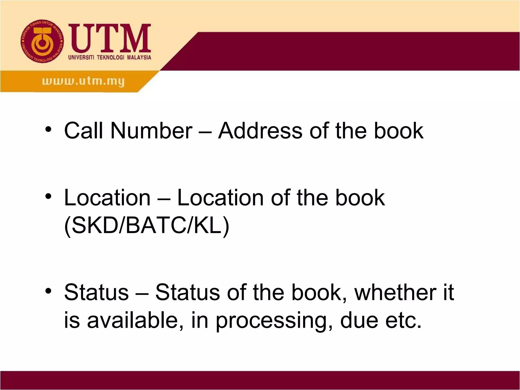 • Call Number – Address of the book

• Location – Location of the book
  (SKD/BATC/KL)

• Status – Status of the book, whether it
  is available, in processing, due etc.
 