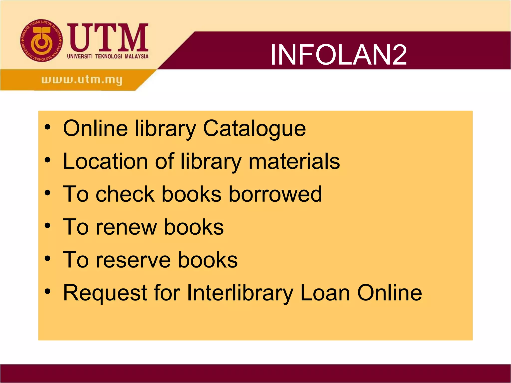 INFOLAN2

•   Online library Catalogue
•   Location of library materials
•   To check books borrowed
•   To renew books
•   To reserve books
•   Request for Interlibrary Loan Online
 