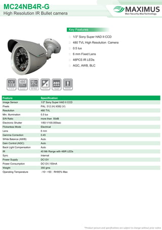 MC24NB4R-G
High Resolution IR Bullet camera


                                                              Key Features

                                                               1/3" Sony Super HAD II CCD

                                                               480 TVL High Resolution Camera

                                                               0.5 lux

                                                               6 mm Fixed Lens

                                                               48PCS IR LEDs

                                                               AGC, AWB, BLC




                          50
                          S/N Ratio

                          S/N Ratio




Feature                               Specification
Image Sensor                          1/3" Sony Super HAD II CCD
Pixels                                PAL: 512 (H) X582 (V)
Resolution                            480 TVL
Min. Illumination                     0.5 lux
S/N Ratio                             more than 50dB
Electronic Shutter                    1/60-1/100,000sec
Flickerless Mode                      Electrical
Lens                                  6 mm
Gamma Correction                      0.45
White Balance (AWB)                   Auto
Gain Control (AGC)                    Auto
Back Light Compensation               Auto
IR                                    40 Mtr Range with 48IR LEDs
Sync                                  Internal
Power Supply                          DC12V
Power Consumption                     DC12V,150mA
Weight                                350 gms
Operating Temperature                 -10~ +50℃ RH95% Max




                                                                          *Product picture and specifications are subject to change without prior notice
 