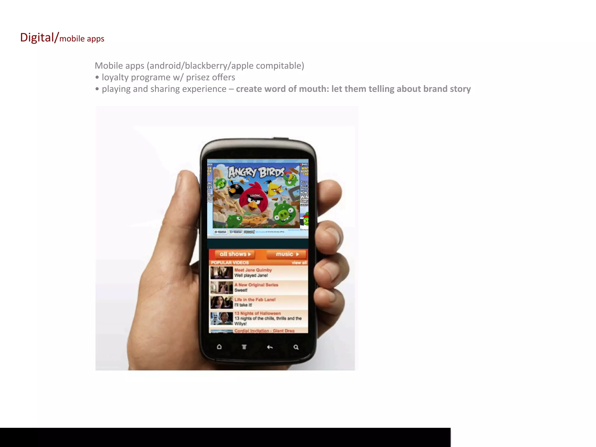 Digital/mobile	
  apps	
  

                      Mobile	
  apps	
  (android/blackberry/apple	
  compitable)	
  
                      •	
  loyalty	
  programe	
  w/	
  prisez	
  oﬀers	
  
                      •	
  playing	
  and	
  sharing	
  experience	
  –	
  create	
  word	
  of	
  mouth:	
  let	
  them	
  telling	
  about	
  brand	
  story	
  
 