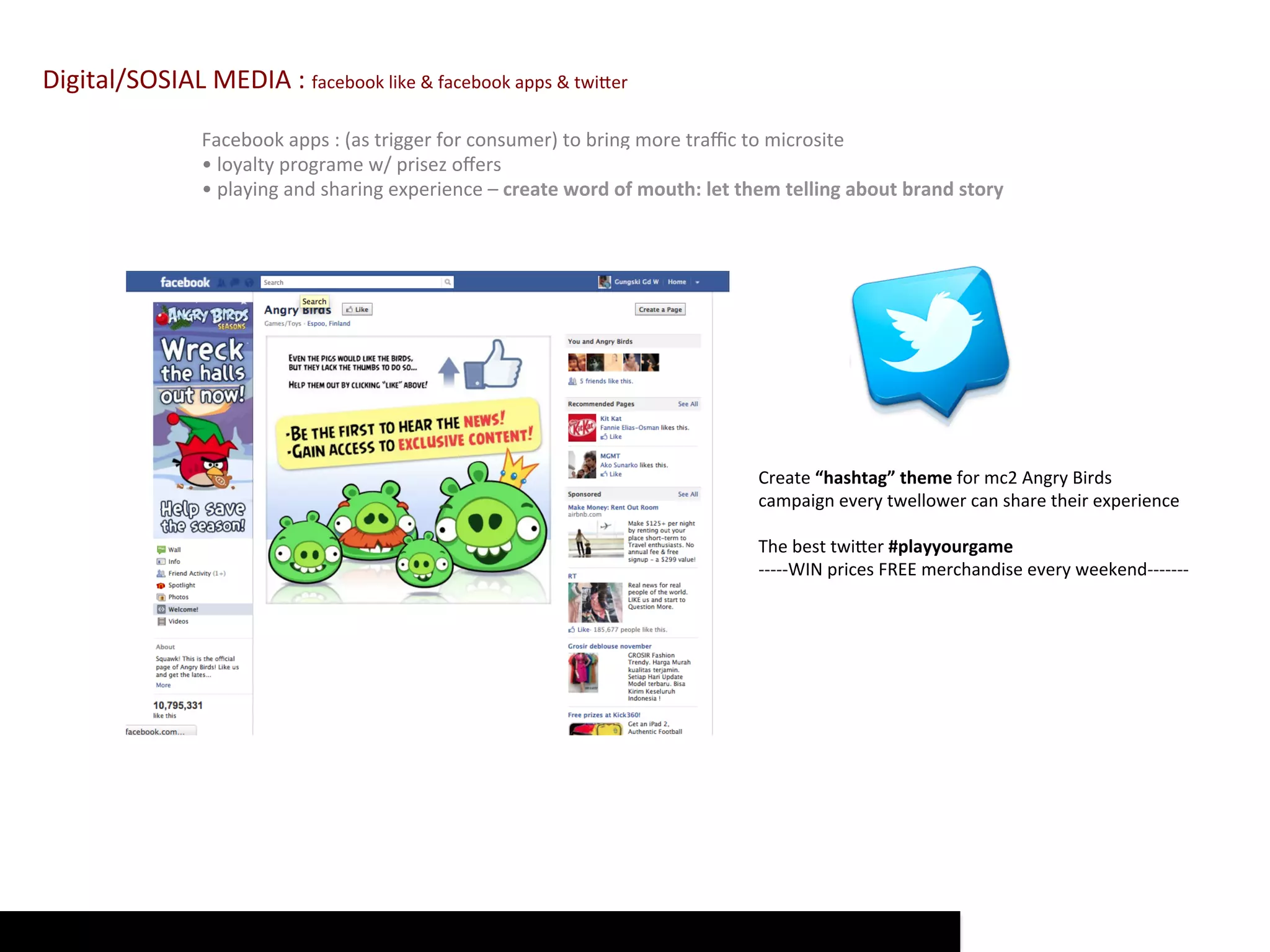 Digital/SOSIAL	
  MEDIA	
  :	
  facebook	
  like	
  &	
  facebook	
  apps	
  &	
  twiQer	
  

                        Facebook	
  apps	
  :	
  (as	
  trigger	
  for	
  consumer)	
  to	
  bring	
  more	
  traﬃc	
  to	
  microsite	
  
                        •	
  loyalty	
  programe	
  w/	
  prisez	
  oﬀers	
                     Start	
  with	
  ambient	
  ad	
  +	
  social	
  media	
  =	
  wom	
  
                        •	
  playing	
  and	
  sharing	
  experience	
  –	
  create	
  word	
  of	
  mouth:	
  let	
  them	
  telling	
  about	
  brand	
  story	
  




                                                                                                        Create	
  “hashtag”	
  theme	
  for	
  mc2	
  Angry	
  Birds	
  
                                                                                                        campaign	
  every	
  twellower	
  can	
  share	
  their	
  experience	
  
                                                                                                        	
  
                                                                                                        The	
  best	
  twiQer	
  #playyourgame	
  
                                                                                                        -­‐-­‐-­‐-­‐-­‐WIN	
  prices	
  FREE	
  merchandise	
  every	
  weekend-­‐-­‐-­‐-­‐-­‐-­‐-­‐	
  
                                                                                                        	
  
 
