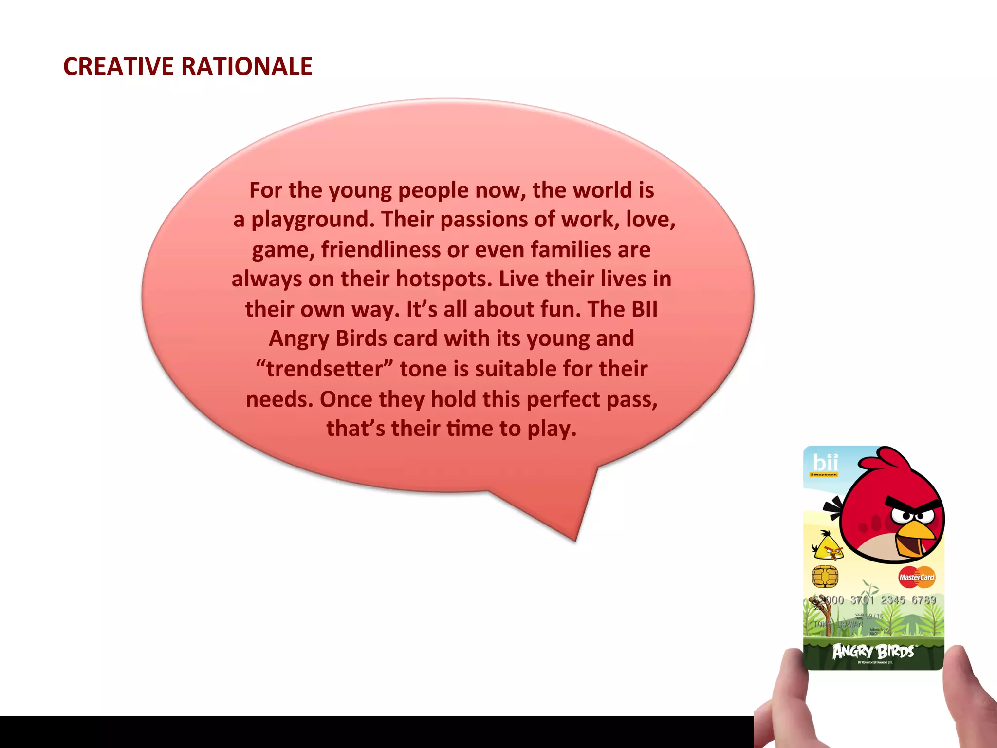 CREATIVE	
  RATIONALE	
  



                        For	
  the	
  young	
  people	
  now,	
  the	
  world	
  is	
  
                	
  a	
  playground.	
  Their	
  passions	
  of	
  work,	
  love,	
  
                         game,	
  friendliness	
  or	
  even	
  families	
  are	
  
                   always	
  on	
  their	
  hotspots.	
  Live	
  their	
  lives	
  in	
  
                     their	
  own	
  way.	
  It’s	
  all	
  about	
  fun.	
  The	
  BII	
  
                           Angry	
  Birds	
  card	
  with	
  its	
  young	
  and	
  
                         “trendseHer”	
  tone	
  is	
  suitable	
  for	
  their	
  
                     needs.	
  Once	
  they	
  hold	
  this	
  perfect	
  pass,	
  
                                    that’s	
  their	
  Jme	
  to	
  play.	
  
 