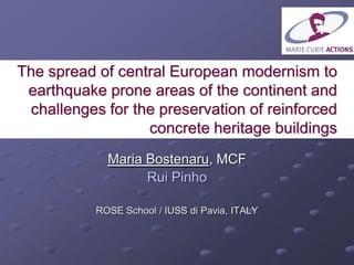 The spread of central European modernism to
earthquake prone areas of the continent and
challenges for the preservation of reinforced
concrete heritage buildings
Maria Bostenaru, MCF
Rui Pinho
ROSE School / IUSS di Pavia, ITALY
 