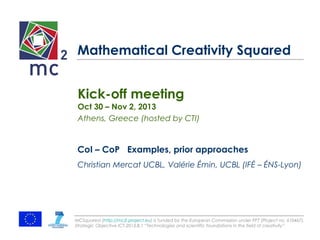 Mathematical Creativity Squared 
Kick-off meeting 
Oct 30 – Nov 2, 2013 
Athens, Greece (hosted by CTI) 
CoI – CoP Examples, prior approaches 
Christian Mercat UCBL, Valérie Émin, UCBL (IFÉ – ÉNS-Lyon) 
MCSquared (http://mc2-project.eu) is funded by the European Commission under FP7 (Project no. 610467), 
Strategic Objective ICT-2013.8.1 “Technologies and scientific foundations in the field of creativity” 
 