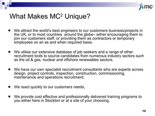 What Makes MC 2  Unique? We attract the world’s best engineers to our customers business/projects in the UK, or to most countries  around the globe– either encouraging them to join our customers staff, or providing them as contractors or temporary employees on an as and when required basis. We utilise our extensive database of job seekers and a range of other recruitment tools to source candidates from numerous industry sectors such as the oil & gas, nuclear and offshore renewables sectors. We have our own specialist recruitment consultants who are experts across design, project controls, inspection, construction, commissioning, maintenance and operations recruitment;  We react quickly to our customers needs, We provide cost effective and professionally delivered training programs to you either here in Stockton or at a site of your choosing.  