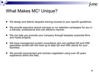 What Makes MC 2  Unique? We design and deliver bespoke training courses to your specific guidelines. We provide executive search services or run selection campaigns for you in a discrete, professional and cost effective manner. We can help you promote your company through bespoke corporate films and media projects.  We have management system consultants who are certified QA and HSE specialists armed with the most up to date QA and HSE advice for your business. We provide procurement and contract negotiation using over 40 years experience within this field.  