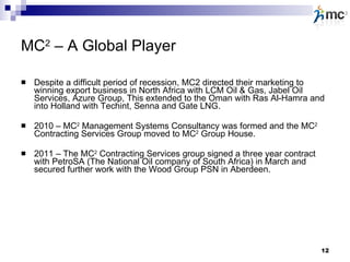MC 2  – A Global Player Despite a difficult period of recession, MC2 directed their marketing to winning export business in North Africa with LCM Oil & Gas, Jabel Oil Services, Azure Group, This extended to the Oman with Ras Al-Hamra and into Holland with Techint, Senna and Gate LNG. 2010 – MC 2  Management Systems Consultancy was formed and the MC 2  Contracting Services Group moved to MC 2  Group House. 2011 – The MC 2  Contracting Services group signed a three year contract with PetroSA (The National Oil company of South Africa) in March and secured further work with the Wood Group PSN in Aberdeen. 