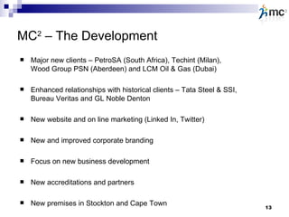 MC 2  – The Development Major new clients – PetroSA (South Africa), Techint (Milan), Wood Group PSN (Aberdeen) and LCM Oil & Gas (Dubai) Enhanced relationships with historical clients – Tata Steel & SSI, Bureau Veritas and GL Noble Denton New website and on line marketing (Linked In, Twitter) New and improved corporate branding  Focus on new business development New accreditations and partners New premises in Stockton and Cape Town 