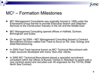 MC 2  – Formation Milestones MC 2  Management Consultants was originally formed in 1999 under the Emprasaria Group banner to provide Executive Search and Selection Services to the Construction Industry in the UK and the Middle East MC 2  Management Consulting opened offices in Hatfield, Durham, Birmingham and Dubai.  On August 1st 2004 – MC 2  Management Consulting formed a Contract Recruitment Division called Fast Track to focus on Oil, Gas, Energy and Steel Manufacturing.  In 2005 Fast Track became known as MC 2  Technical Recruitment with major accounts developed with many ‘blue chip’ clients. In 2005 MC 2  Technical Recruitment placed a specialist recruitment consultant within the offices of Bureau Veritas in Aberdeen to assist with a new contract award and recruited over 40 engineers for the TOTAL EM&I North Sea Contract. 