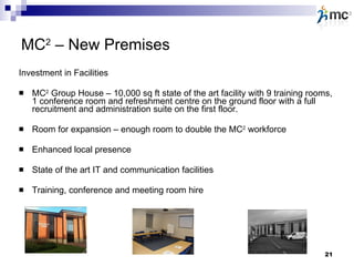 MC 2  – New Premises Investment in Facilities MC 2  Group House – 10,000 sq ft state of the art facility with 9 training rooms, 1 conference room and refreshment centre on the ground floor with a full recruitment and administration suite on the first floor. Room for expansion – enough room to double the MC 2  workforce Enhanced local presence State of the art IT and communication facilities Training, conference and meeting room hire 