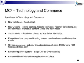 MC 2  – Technology and Commerce Investment in Technology and Commerce New database – Bond Adapt New website – online booking, Google optimised, vacancy advertising, on line contracts, interactive content, video and news feeds Social media – Facebook, Linked In, You Tube, My Space Promotional company and training videos, new brochures and interactive media On line resources – Jobsite, Oilandgasjobsearch.com, Oil Careers, NDT Cabin and Reed.com Enhanced payroll system – Sage Line 50 (Professional) Enhanced international banking facilities - Coface 