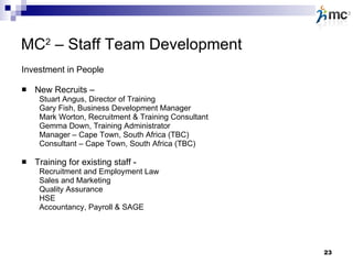 MC 2  – Staff Team Development Investment in People New Recruits –   Stuart Angus, Director of Training Gary Fish, Business Development Manager Mark Worton, Recruitment & Training Consultant Gemma Down, Training Administrator Manager – Cape Town, South Africa (TBC) Consultant – Cape Town, South Africa (TBC) Training for existing staff - Recruitment and Employment Law Sales and Marketing Quality Assurance HSE Accountancy, Payroll & SAGE  