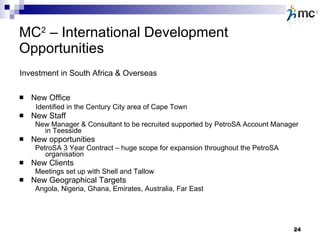 MC 2  – International Development   Opportunities New Office   Identified in the Century City area of Cape Town New Staff New Manager & Consultant to be recruited supported by PetroSA Account Manager in Teesside New opportunities  PetroSA 3 Year Contract – huge scope for expansion throughout the PetroSA organisation New Clients Meetings set up with Shell and Tallow New Geographical Targets Angola, Nigeria, Ghana, Emirates, Australia, Far East Investment in South Africa & Overseas 