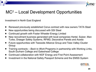 MC 2  – Local Development Opportunities Investment in North East England Renewed previously established Corus contract with new owners TATA Steel New opportunities being discussed with SSI Steel Continued growth with Foster Wheeler Energy Limited New recruitment business generated with local companies Hertel, Sulzer, Man Turbo, Draeger Safety Systems, RFMD, Decorative Panels and Aceda Future opportunities with Teesside Alliance Group and Tees Valley Cluster Group Training contracts –  Back to Work  Programs in partnership with Working Links, South Durham College and Gateshead College Continued collaboration with NOF Energy and First Point Assessment Investment in the National Safety Passport Scheme and the EMSS System  