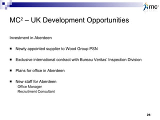 MC 2  – UK Development Opportunities Investment in Aberdeen Newly appointed supplier to Wood Group PSN Exclusive international contract with Bureau Veritas’ Inspection Division Plans for office in Aberdeen New staff for Aberdeen Office Manager Recruitment Consultant 