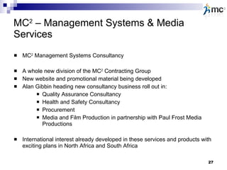 MC 2  – Management Systems & Media Services MC 2  Management Systems Consultancy A whole new division of the MC 2  Contracting Group New website and promotional material being developed Alan Gibbin heading new consultancy business roll out in: Quality Assurance Consultancy  Health and Safety Consultancy Procurement Media and Film Production in partnership with Paul Frost Media Productions International interest already developed in these services and products with exciting plans in North Africa and South Africa 