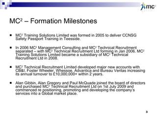 MC 2  – Formation Milestones MC 2  Training Solutions Limited was formed in 2005 to deliver CCNSG Safety Passport Training in Teesside. In 2006 MC 2  Management Consulting and MC 2  Technical Recruitment separated – with MC 2  Technical Recruitment Ltd forming in Jan 2006. MC 2  Training Solutions Limited became a subsidiary of MC 2  Technical Recruitment Ltd in 2008. MC 2  Technical Recruitment Limited developed major new accounts with CB&I, Foster Wheeler, Whessoe, Advantica and Bureau Veritas increasing its annual turnover to £10,000,000+ within 2 years.  Alan Gibbin, Alan Gregory and Paul McQuade joined the board of directors and purchased MC 2  Technical Recruitment Ltd on 1st July 2009 and commenced re positioning, promoting and developing the company’s services into a Global market place. 