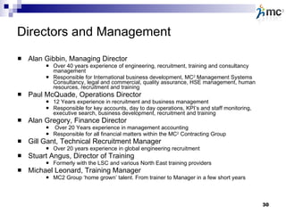 Directors and Management Alan Gibbin, Managing Director Over 40 years experience of engineering, recruitment, training and consultancy management Responsible for International business development, MC 2  Management Systems Consultancy, legal and commercial, quality assurance, HSE management, human resources, recruitment and training Paul McQuade, Operations Director 12 Years experience in recruitment and business management Responsible for key accounts, day to day operations, KPI’s and staff monitoring, executive search, business development, recruitment and training Alan Gregory, Finance Director Over 20 Years experience in management accounting Responsible for all financial matters within the MC 2  Contracting Group Gill Gant, Technical Recruitment Manager Over 20 years experience in global engineering recruitment  Stuart Angus, Director of Training Formerly with the LSC and various North East training providers Michael Leonard, Training Manager MC2 Group ‘home grown’ talent. From trainer to Manager in a few short years 