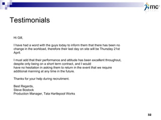 Testimonials Hi Gill, I have had a word with the guys today to inform them that there has been no change in the workload, therefore their last day on site will be Thursday 21st April. I must add that their performance and attitude has been excellent throughout, despite only being on a short term contract, and I would have no hesitation in asking them to return in the event that we require additional manning at any time in the future. Thanks for your help during recruitment. Best Regards, Steve Bostock Production Manager, Tata Hartlepool Works 