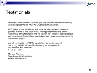 Testimonials This is just a quick note to say thank you very much for assistance in finding inspection personnel for AGIP KCO Contract in Kazakhstan.  MC² Technical has provided us with some excellent inspectors over the past few months at very short notice. Finding personnel for this remote location is a difficult challenge and the team at MC² has once again exceeded  our exceptions in finding highly qualified and every experienced personnel for many of our projects. We will continue to use MC² for our staff and contract personnel resourcing and I look forward to discussing our future contract requirements with you soon. Yours Sincerely Ms. Lisa Aitchison Shop Inspection Coordinator Bureau Veritas UK Ltd. 