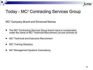 Today - MC 2  Contracting Services Group The MC 2  Contracting Services Group brand name is incorporated under the name of MC 2  Technical Recruitment Ltd and consists of: MC 2  Technical and Executive Recruitment MC 2  Training Solutions MC 2  Management Systems Consultancy MC 2  Company Brand and Divisional Names 