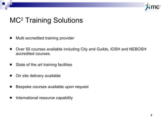MC 2  Training Solutions Multi accredited training provider Over 50 courses available including City and Guilds, IOSH and NEBOSH accredited courses. State of the art training facilities On site delivery available Bespoke courses available upon request International resource capability 