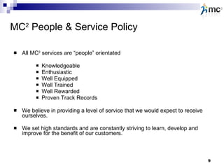 MC 2  People & Service Policy All MC 2  services are “people” orientated Knowledgeable Enthusiastic Well Equipped Well Trained Well Rewarded Proven Track Records We believe in providing a level of service that we would expect to receive ourselves. We set high standards and are constantly striving to learn, develop and improve for the benefit of our customers.   