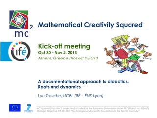 Mathematical Creativity Squared 
Kick-off meeting 
Oct 30 – Nov 2, 2013 
Athens, Greece (hosted by CTI) 
A documentational approach to didactics. 
Roots and dynamics 
Luc Trouche, UCBL (IFÉ – ÉNS-Lyon) 
MCSquared (http://mc2-project.eu) is funded by the European Commission under FP7 (Project no. 610467), 
Strategic Objective ICT-2013.8.1 “Technologies and scientific foundations in the field of creativity” 
 