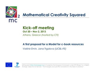 Mathematical Creativity Squared 
Kick-off meeting 
Oct 30 – Nov 2, 2013 
Athens, Greece (hosted by CTI) 
A first proposal for a Model for c-book resources 
Valérie Emin, Jana Trgalova (UCBL-IFE) 
MCSquared (http://mc2-project.eu) is funded by the European Commission under FP7 (Project no. 610467), 
Strategic Objective ICT-2013.8.1 “Technologies and scientific foundations in the field of creativity” 
 