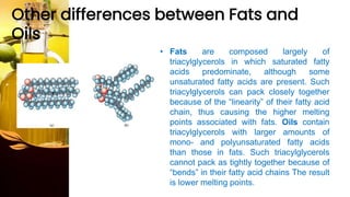 Other differences between Fats and
Oils
• Fats are composed largely of
triacylglycerols in which saturated fatty
acids predominate, although some
unsaturated fatty acids are present. Such
triacylglycerols can pack closely together
because of the “linearity” of their fatty acid
chain, thus causing the higher melting
points associated with fats. Oils contain
triacylglycerols with larger amounts of
mono- and polyunsaturated fatty acids
than those in fats. Such triacylglycerols
cannot pack as tightly together because of
“bends” in their fatty acid chains The result
is lower melting points.
 
