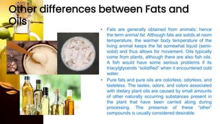Other differences between Fats and
Oils
• Fats are generally obtained from animals; hence
the term animal fat. Although fats are solids at room
temperature, the warmer body temperature of the
living animal keeps the fat somewhat liquid (semi-
solid) and thus allows for movement. Oils typically
come from plants, although there are also fish oils.
A fish would have some serious problems if its
triacylglycerols “solidified” when it encountered cold
water.
• Pure fats and pure oils are colorless, odorless, and
tasteless. The tastes, odors, and colors associated
with dietary plant oils are caused by small amounts
of other naturally occurring substances present in
the plant that have been carried along during
processing. The presence of these “other”
compounds is usually considered desirable.
 