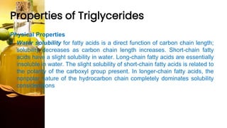 Properties of Triglycerides
Physical Properties
• Water solubility for fatty acids is a direct function of carbon chain length;
solubility decreases as carbon chain length increases. Short-chain fatty
acids have a slight solubility in water. Long-chain fatty acids are essentially
insoluble in water. The slight solubility of short-chain fatty acids is related to
the polarity of the carboxyl group present. In longer-chain fatty acids, the
nonpolar nature of the hydrocarbon chain completely dominates solubility
considerations
 