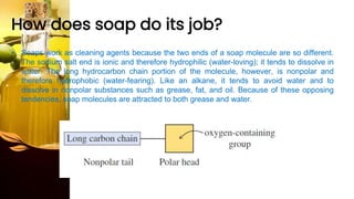 How does soap do its job?
• Soaps work as cleaning agents because the two ends of a soap molecule are so different.
The sodium salt end is ionic and therefore hydrophilic (water-loving); it tends to dissolve in
water. The long hydrocarbon chain portion of the molecule, however, is nonpolar and
therefore hydrophobic (water-fearing). Like an alkane, it tends to avoid water and to
dissolve in nonpolar substances such as grease, fat, and oil. Because of these opposing
tendencies, soap molecules are attracted to both grease and water.
 