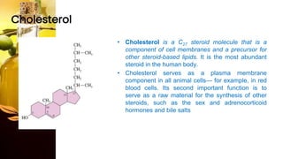 Cholesterol
• Cholesterol is a C27 steroid molecule that is a
component of cell membranes and a precursor for
other steroid-based lipids. It is the most abundant
steroid in the human body.
• Cholesterol serves as a plasma membrane
component in all animal cells— for example, in red
blood cells. Its second important function is to
serve as a raw material for the synthesis of other
steroids, such as the sex and adrenocorticoid
hormones and bile salts
 