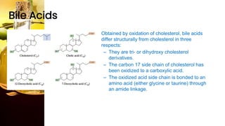 Bile Acids
• Obtained by oxidation of cholesterol, bile acids
differ structurally from cholesterol in three
respects:
– They are tri- or dihydroxy cholesterol
derivatives.
– The carbon 17 side chain of cholesterol has
been oxidized to a carboxylic acid.
– The oxidized acid side chain is bonded to an
amino acid (either glycine or taurine) through
an amide linkage.
 
