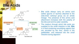 Bile Acids
• Bile acids always carry an amino acid
(either glycine or taurine) attached to the
side-chain carboxyl group via an amide
linkage. The presence of this amino acid
attachment increases both the polarity of
the bile acid and its water solubility.
• The medium through which bile acids are
supplied to the small intestine is bile. Bile
is a fluid containing emulsifying agents that
are secreted by the liver, stored in the
gallbladder, and released into the small
intestine during digestion.
 