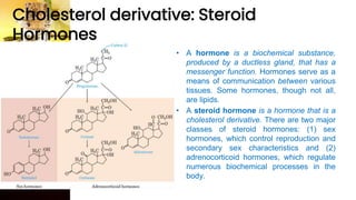 Cholesterol derivative: Steroid
Hormones
• A hormone is a biochemical substance,
produced by a ductless gland, that has a
messenger function. Hormones serve as a
means of communication between various
tissues. Some hormones, though not all,
are lipids.
• A steroid hormone is a hormone that is a
cholesterol derivative. There are two major
classes of steroid hormones: (1) sex
hormones, which control reproduction and
secondary sex characteristics and (2)
adrenocorticoid hormones, which regulate
numerous biochemical processes in the
body.
 