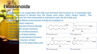 Eicosanoids
• An eicosanoid is an oxygenated C20 fatty acid derivative that functions as a messenger lipid.
The term eicosanoid is derived from the Greek word eikos, which means “twenty.” The
metabolic precursor for most eicosanoids is arachidonic acid, the 20:4 fatty acid.
• The physiological effects of eicosanoids include the mediation of:
– The inflammatory response,
a normal response to tissue damage
– The production of pain and fever
– The regulation of blood pressure
– The induction of blood clotting
– The control of reproductive functions,
such as the induction of labor
– The regulation of the sleep/wake cycle
 
