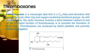 Thromboxanes
• A thromboxane is a messenger lipid that is a C20-fatty-acid derivative that
contains a cyclic ether ring and oxygen-containing functional groups. As with
prostaglandins, the cyclic structure involves a bond between carbons 8 and
12. An important function of thromboxanes is to promote the formation of
blood clots. Thromboxanes are produced by blood platelets and promote
platelet aggregation.
 