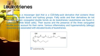 Leukotrienes
• Leukotriene is a messenger lipid that is a C20-fatty-acid derivative that contains three
conjugated double bonds and hydroxy groups. Fatty acids and their derivatives do not
normally contain conjugated double bonds as do leukotrienes Leukotrienes are found in
leukocytes (white blood cells). Their source and the presence of the three conjugated
double bonds account for their name. Various inflammatory and hypersensitivity (allergy)
responses are associated with elevated levels of leukotrienes.
 