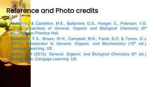 Reference and Photo credits
• McMurry,J & Castellion, M.E., Ballantine, D.S., Hoeger, C., Peterson, V.E.
(2010). Essentials of General, Organic and Biological Chemistry (6th
ed.).Pearson Prentice Hall.
• Bettelheim, F.A., Brown, W.H., Campbell, M.K., Farell, S.O. & Torres, O.J.
(2013). Introduction to General, Organic, and Biochemistry (10th ed.).
Cengage Learning. US
• Stoker, S.H (2013). General, Organic, and Biological Chemistry (6th ed.).
Brooks Cole. Cengage Learning. US
 