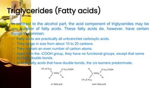 Triglycerides (Fatty acids)
• In contrast to the alcohol part, the acid component of triglycerides may be
any number of fatty acids. These fatty acids do, however, have certain
things in common:
– Fatty acids are practically all unbranched carboxylic acids.
– They range in size from about 10 to 20 carbons.
– They contain an even number of carbon atoms.
– Apart from the -COOH group, they have no functional groups, except that some
do have double bonds.
– In most fatty acids that have double bonds, the cis isomers predominate.
 