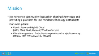 Mission
• No-nonsense community focused on sharing knowledge and
providing a platform for like-minded technology enthusiasts
• Our main pillars:
• Cloud : Azure and Hybrid Cloud
(IAAS, PAAS, SAAS, Hyper-V, Windows Server)
• Client Management : Endpoint management and endpoint security
(M365 / EMS / Windows 10 / MDATP)
 