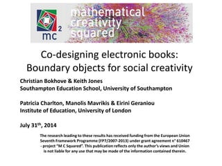 Co-designing electronic books: 
Boundary objects for social creativity 
Christian Bokhove & Keith Jones 
Southampton Education School, University of Southampton 
Patricia Charlton, Manolis Mavrikis & Eirini Geraniou 
Institute of Education, University of London 
July 31th, 2014 
The research leading to these results has received funding from the European Union 
Seventh Framework Programme (FP7/2007-2013) under grant agreement n° 610467 
- project “M C Squared”. This publication reflects only the author’s views and Union 
is not liable for any use that may be made of the information contained therein. 
 