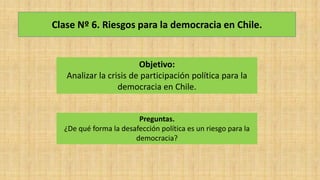 Clase Nº 6. Riesgos para la democracia en Chile.
Objetivo:
Analizar la crisis de participación política para la
democracia en Chile.
Preguntas.
¿De qué forma la desafección política es un riesgo para la
democracia?
 