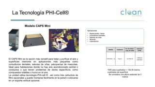 La Tecnología PHI-Cell®
Aplicaciones
• Restaurantes / bares
• Consultorios dentales
• Salones de uñas
• Neveras
• Laboratorios.
Modelo CAPS Mini
El CAPS Mini es la opción más versátil para tratar y purificar el aire y
superficies interiores en aplicaciones más pequeñas como
consultorios dentales, salones de uñas, peluquerías de mascotas.
Ideal para habitaciones donde no hay aire acondicionado central o
conductos o que tienen problemas de olores específicos, como
compuestos volátiles o humo en el aire.
La unidad utiliza tecnología PHI-cell ® , así como tres cartuchos de
filtro opcionales y puede montarse fácilmente en la pared o colocarse
en un soporte vertical opcional.
Modelo Instalación
No. De Celdas /
Long. de celdas
Cobertura
(CFM)
Tonelaje Preci
CAPS Mini - 16 Plug In (1) PHIC 5A
1,500 pies
cuadrados
1500 pies cuadrados = 139.35 metros
cuadrados de superficie
Se considera una altura estándar de 3
metros
 